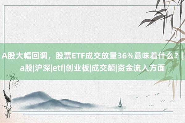 A股大幅回调，股票ETF成交放量36%意味着什么？|a股|沪深|etf|创业板|成交额|资金流入方面