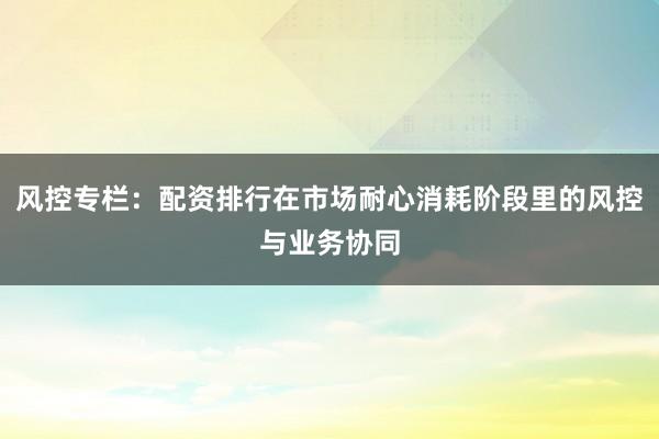风控专栏：配资排行在市场耐心消耗阶段里的风控与业务协同