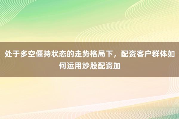 处于多空僵持状态的走势格局下，配资客户群体如何运用炒股配资加