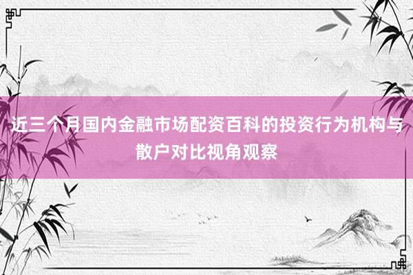 近三个月国内金融市场配资百科的投资行为机构与散户对比视角观察