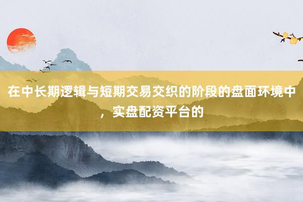 在中长期逻辑与短期交易交织的阶段的盘面环境中，实盘配资平台的