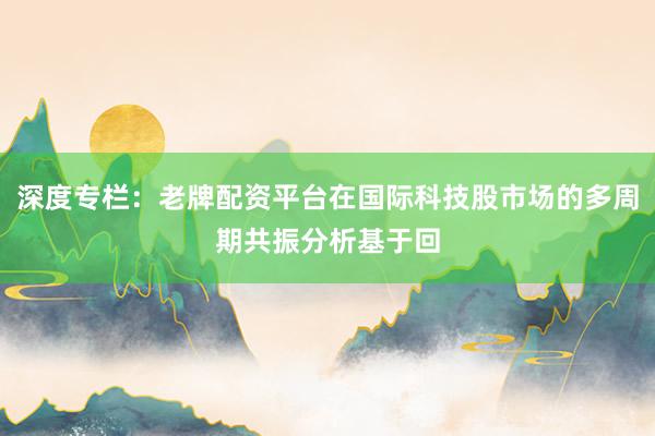 深度专栏：老牌配资平台在国际科技股市场的多周期共振分析基于回