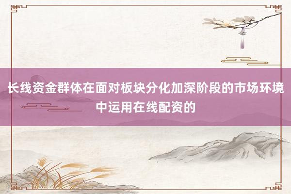 长线资金群体在面对板块分化加深阶段的市场环境中运用在线配资的