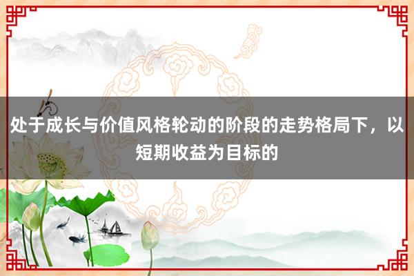 处于成长与价值风格轮动的阶段的走势格局下，以短期收益为目标的