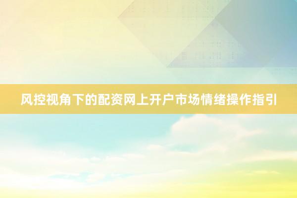 风控视角下的配资网上开户市场情绪操作指引