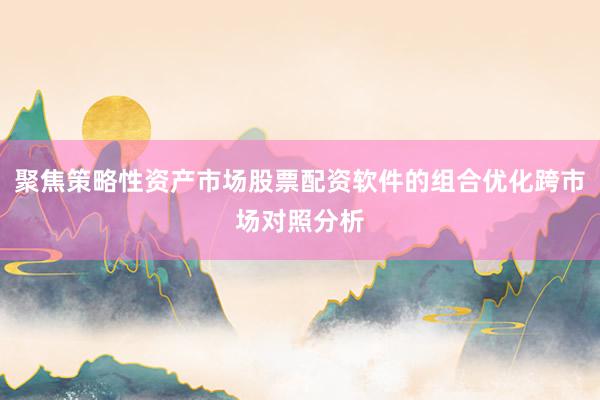 聚焦策略性资产市场股票配资软件的组合优化跨市场对照分析