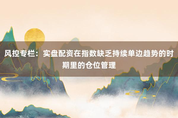 风控专栏：实盘配资在指数缺乏持续单边趋势的时期里的仓位管理