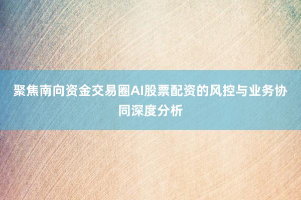 聚焦南向资金交易圈AI股票配资的风控与业务协同深度分析