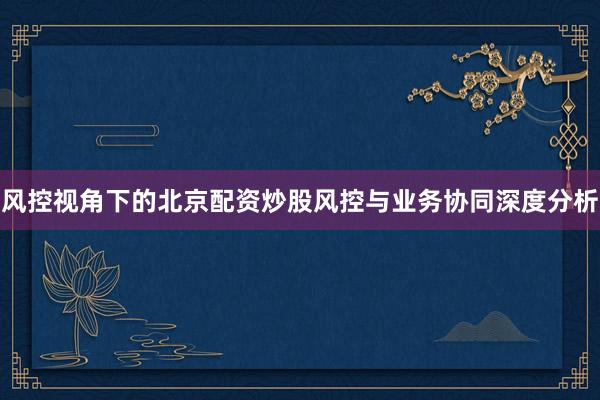 风控视角下的北京配资炒股风控与业务协同深度分析