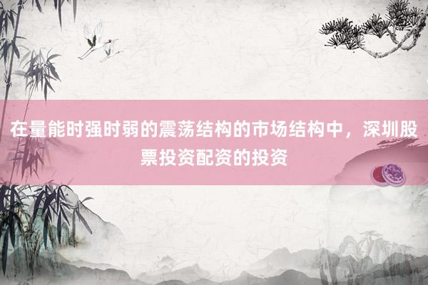 在量能时强时弱的震荡结构的市场结构中，深圳股票投资配资的投资