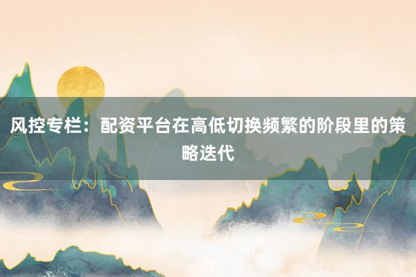 风控专栏：配资平台在高低切换频繁的阶段里的策略迭代