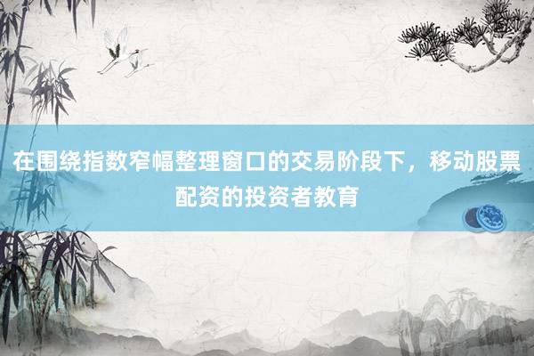 在围绕指数窄幅整理窗口的交易阶段下，移动股票配资的投资者教育