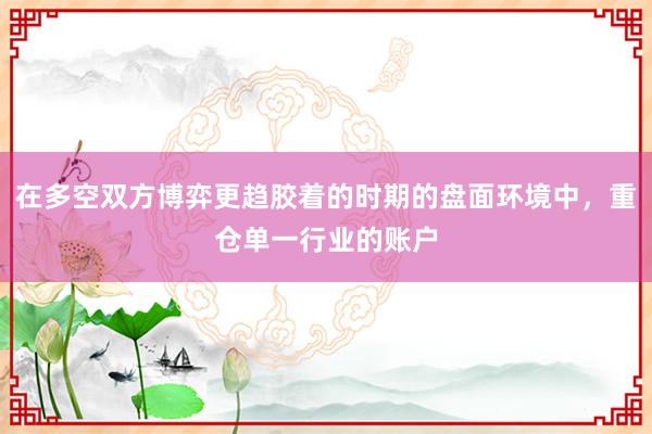 在多空双方博弈更趋胶着的时期的盘面环境中，重仓单一行业的账户