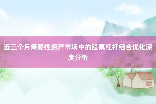 近三个月策略性资产市场中的股票杠杆组合优化深度分析