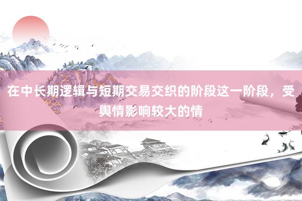 在中长期逻辑与短期交易交织的阶段这一阶段，受舆情影响较大的情