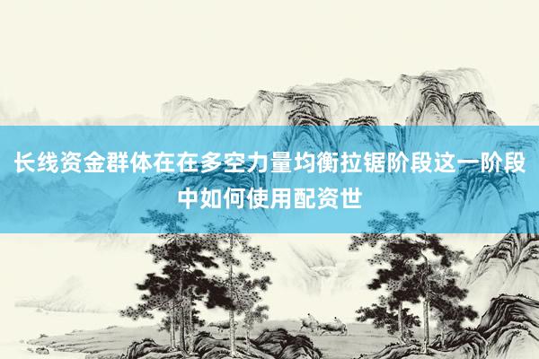 长线资金群体在在多空力量均衡拉锯阶段这一阶段中如何使用配资世