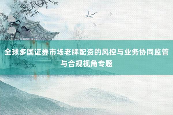 全球多国证券市场老牌配资的风控与业务协同监管与合规视角专题