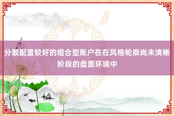 分散配置较好的组合型账户在在风格轮廓尚未清晰阶段的盘面环境中