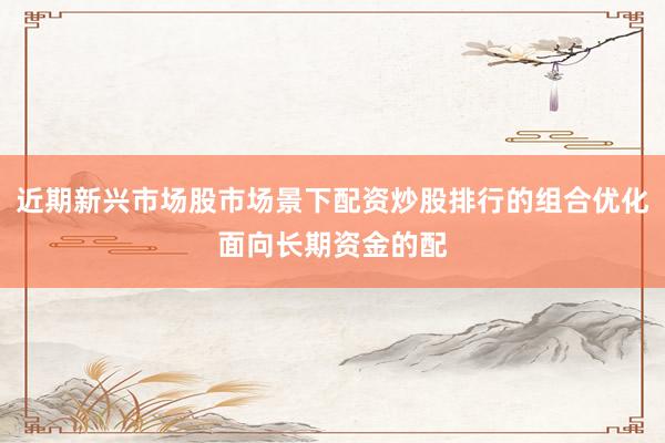近期新兴市场股市场景下配资炒股排行的组合优化面向长期资金的配