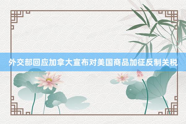 外交部回应加拿大宣布对美国商品加征反制关税