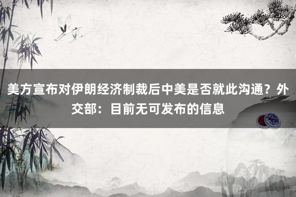 美方宣布对伊朗经济制裁后中美是否就此沟通？外交部：目前无可发布的信息