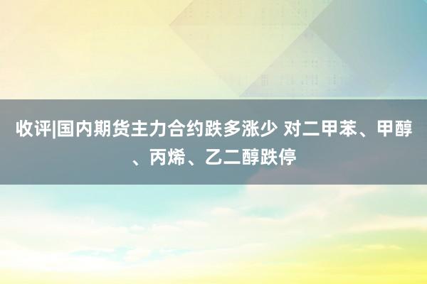 收评|国内期货主力合约跌多涨少 对二甲苯、甲醇、丙烯、乙二醇跌停