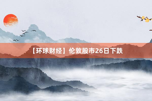 【环球财经】伦敦股市26日下跌
