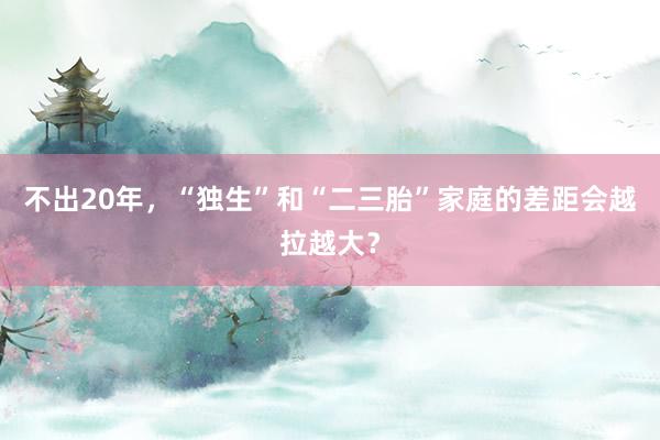 不出20年，“独生”和“二三胎”家庭的差距会越拉越大？