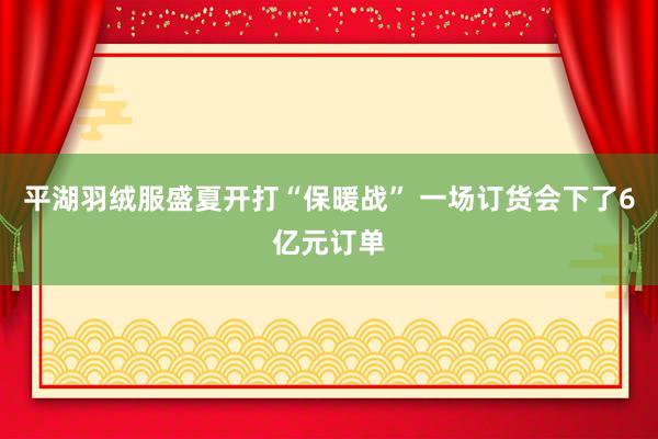 平湖羽绒服盛夏开打“保暖战” 一场订货会下了6亿元订单
