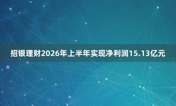 招银理财2026年上半年实现净利润15.13亿元