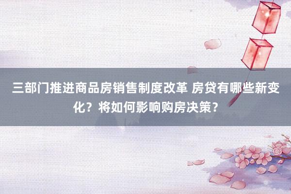 三部门推进商品房销售制度改革 房贷有哪些新变化？将如何影响购房决策？