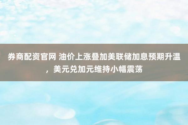 券商配资官网 油价上涨叠加美联储加息预期升温，美元兑加元维持小幅震荡