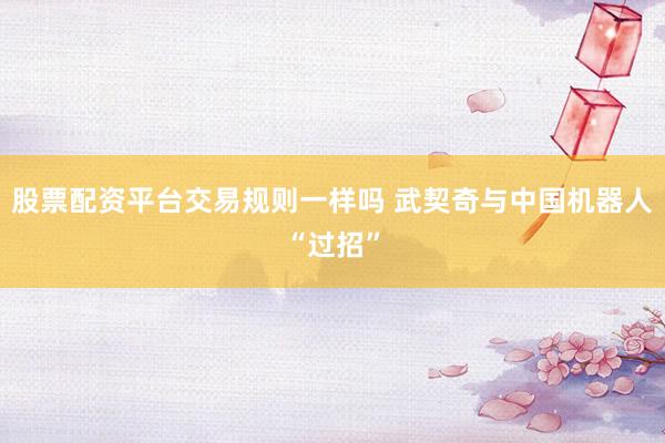 股票配资平台交易规则一样吗 武契奇与中国机器人“过招”