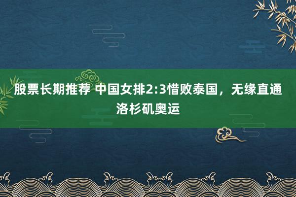 股票长期推荐 中国女排2:3惜败泰国，无缘直通洛杉矶奥运