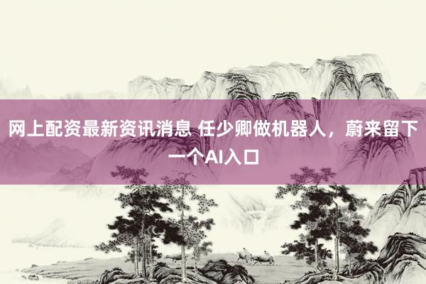 网上配资最新资讯消息 任少卿做机器人，蔚来留下一个AI入口