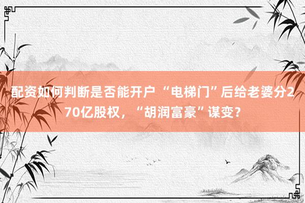 配资如何判断是否能开户 “电梯门”后给老婆分270亿股权，“胡润富豪”谋变？