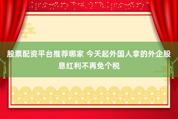 股票配资平台推荐哪家 今天起外国人拿的外企股息红利不再免个税