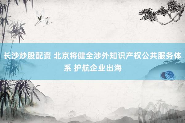 长沙炒股配资 北京将健全涉外知识产权公共服务体系 护航企业出海