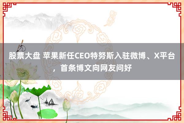 股票大盘 苹果新任CEO特努斯入驻微博、X平台，首条博文向网友问好