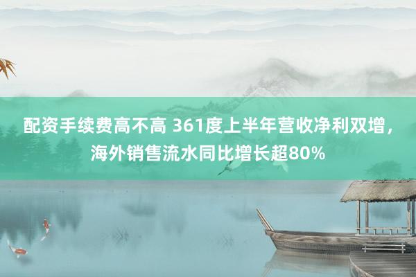 配资手续费高不高 361度上半年营收净利双增，海外销售流水同比增长超80%
