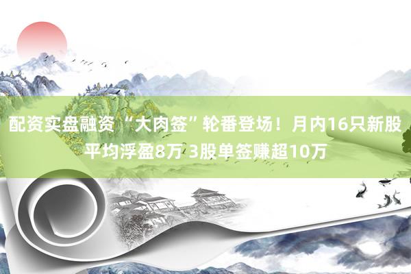 配资实盘融资 “大肉签”轮番登场！月内16只新股平均浮盈8万 3股单签赚超10万