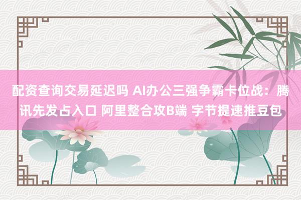 配资查询交易延迟吗 AI办公三强争霸卡位战：腾讯先发占入口 阿里整合攻B端 字节提速推豆包