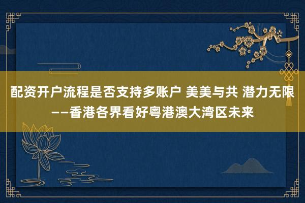 配资开户流程是否支持多账户 美美与共 潜力无限——香港各界看好粤港澳大湾区未来