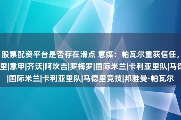 股票配资平台是否存在滑点 意媒：帕瓦尔重获信任，大概率首发战卡利亚里|意甲|齐沃|阿坎吉|罗梅罗|国际米兰|卡利亚里队|马德里竞技|邦雅曼·帕瓦尔