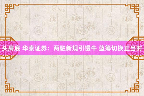 头肩底 华泰证券：两融新规引慢牛 蓝筹切换正当时