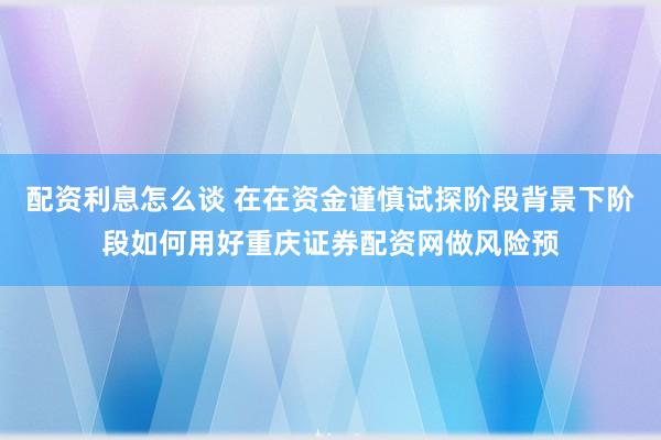 配资利息怎么谈 在在资金谨慎试探阶段背景下阶段如何用好重庆证券配资网做风险预