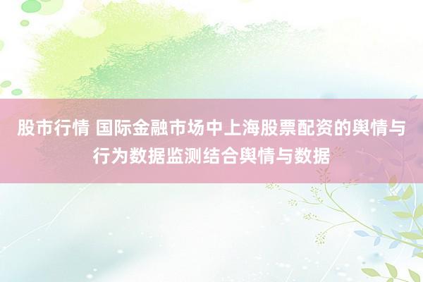 股市行情 国际金融市场中上海股票配资的舆情与行为数据监测结合舆情与数据