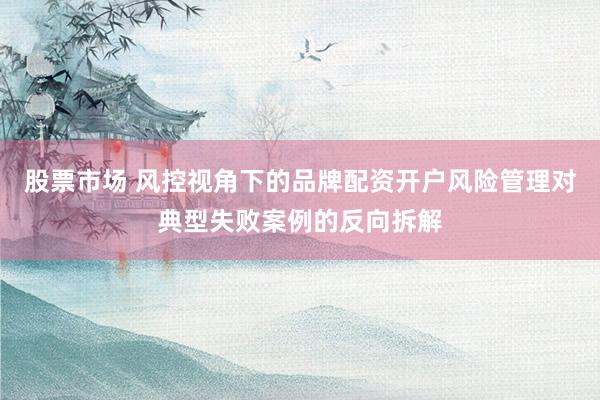股票市场 风控视角下的品牌配资开户风险管理对典型失败案例的反向拆解