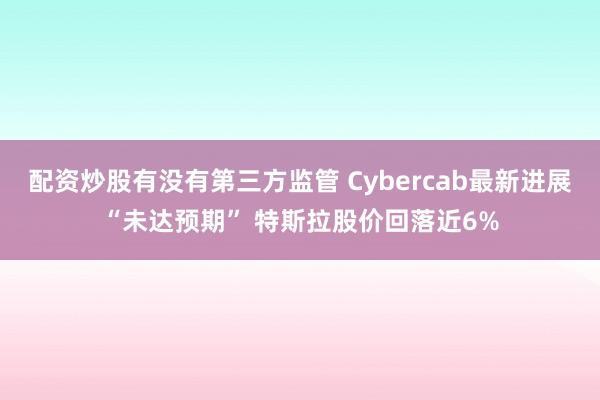 配资炒股有没有第三方监管 Cybercab最新进展“未达预期” 特斯拉股价回落近6%