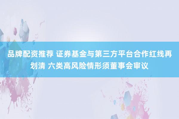 品牌配资推荐 证券基金与第三方平台合作红线再划清 六类高风险情形须董事会审议